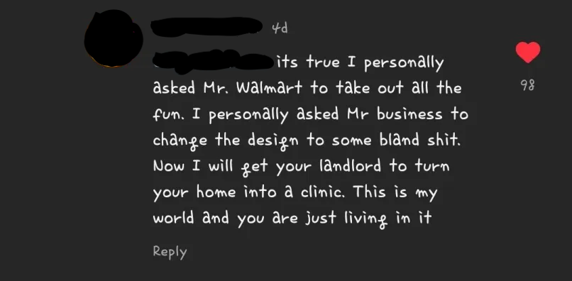 instagram comment that says its true I personally asked mr.walmart to take out all the fun. i personally asked mr buisness to change the design to some bland shit. now i will get your landlord to turn your home into a clinic. this is my world and you are just living in it